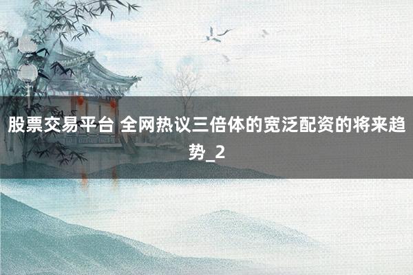 股票交易平台 全网热议三倍体的宽泛配资的将来趋势_2