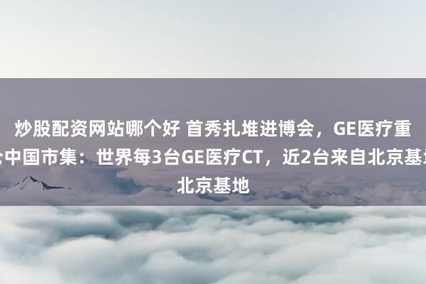 炒股配资网站哪个好 首秀扎堆进博会，GE医疗重仓中国市集：世界每3台GE医疗CT，近2台来自北京基地