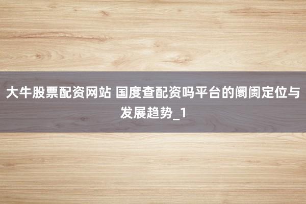 大牛股票配资网站 国度查配资吗平台的阛阓定位与发展趋势_1