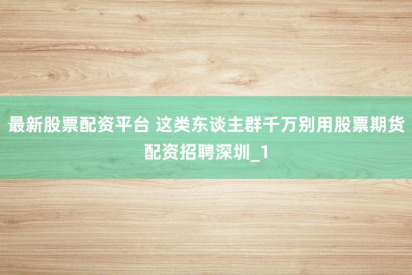 最新股票配资平台 这类东谈主群千万别用股票期货配资招聘深圳_1