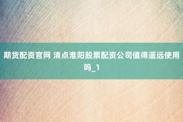 期货配资官网 清点淮阳股票配资公司值得遥远使用吗_1