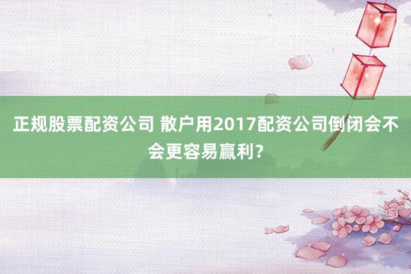 正规股票配资公司 散户用2017配资公司倒闭会不会更容易赢利？