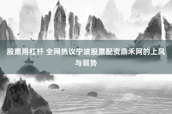 股票用杠杆 全网热议宁波股票配资鼎禾网的上风与弱势