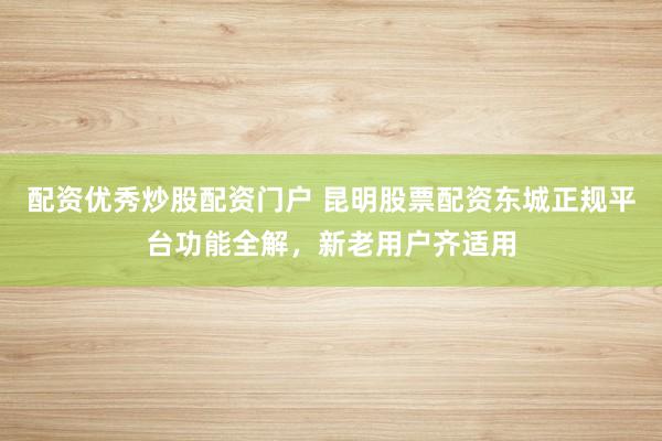 配资优秀炒股配资门户 昆明股票配资东城正规平台功能全解，新老用户齐适用