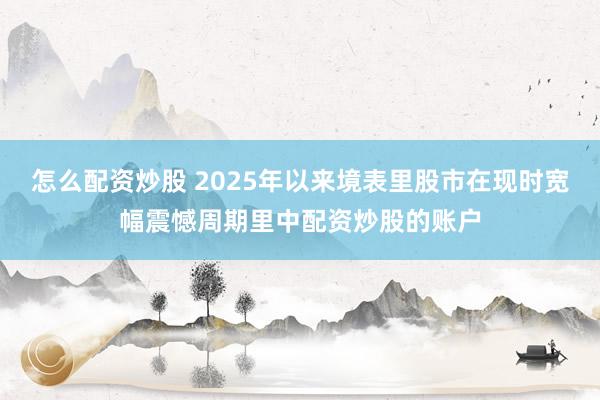 怎么配资炒股 2025年以来境表里股市在现时宽幅震憾周期里中配资炒股的账户