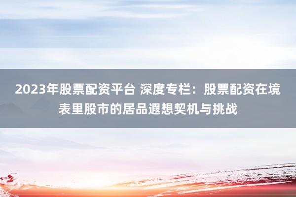 2023年股票配资平台 深度专栏：股票配资在境表里股市的居品遐想契机与挑战