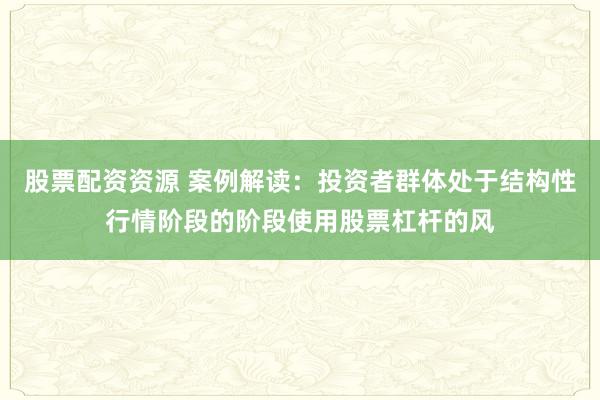 股票配资资源 案例解读：投资者群体处于结构性行情阶段的阶段使用股票杠杆的风