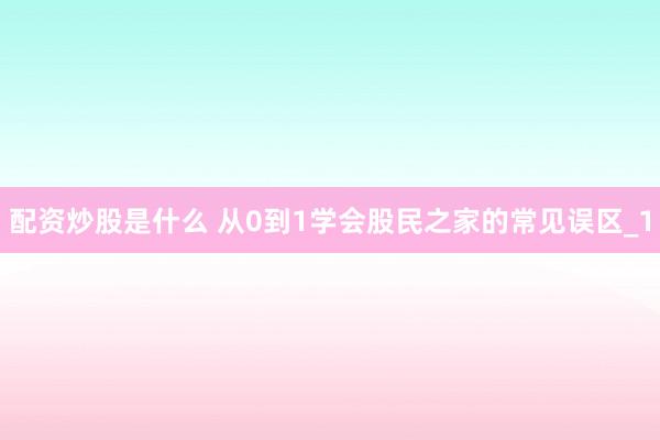 配资炒股是什么 从0到1学会股民之家的常见误区_1