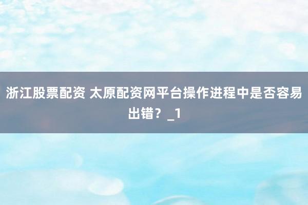 浙江股票配资 太原配资网平台操作进程中是否容易出错？_1