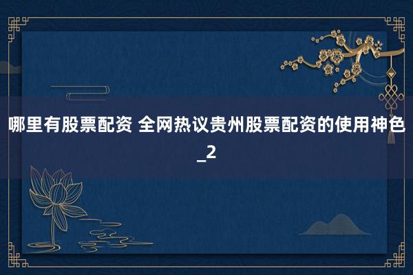 哪里有股票配资 全网热议贵州股票配资的使用神色_2