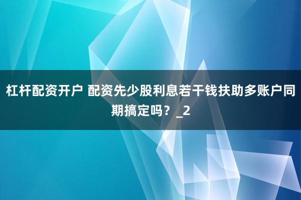 杠杆配资开户 配资先少股利息若干钱扶助多账户同期搞定吗？_2