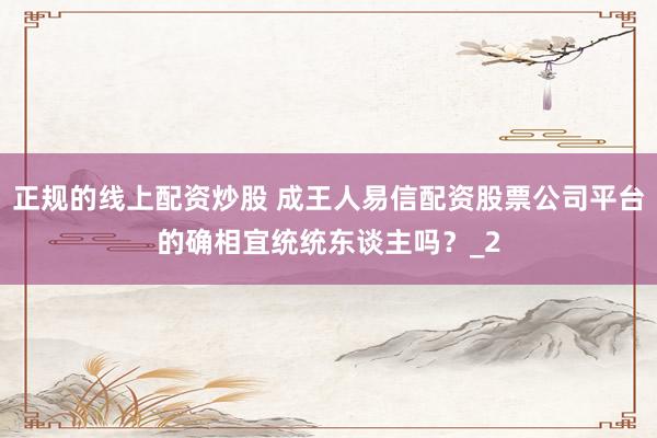 正规的线上配资炒股 成王人易信配资股票公司平台的确相宜统统东谈主吗？_2