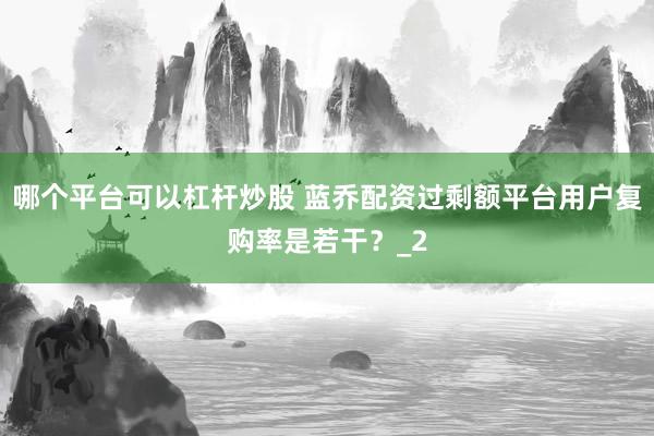 哪个平台可以杠杆炒股 蓝乔配资过剩额平台用户复购率是若干？_2